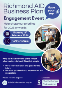 Poster promoting the Richmond AID Business Plan Engagement Event on Thursday 12 February at The Exchange in Twickenham. An opportunity for Disabled people or those with long term health condition living in Richmond borough, to provide their valuable lived experience to help shape our priorities for 2026 onwards. Please RSVP: info@richmondaid.org.uk